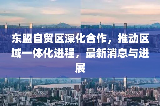 東盟自貿(mào)區(qū)深化合作，推動區(qū)域一體化進(jìn)程，最新消息與進(jìn)展