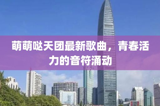 萌萌噠天團最新歌曲，青春活力的音符涌動