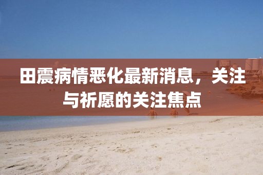 田震病情惡化最新消息，關(guān)注與祈愿的關(guān)注焦點(diǎn)