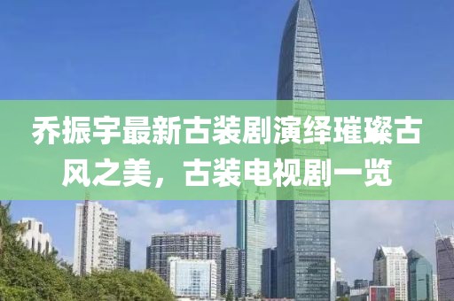 喬振宇最新古裝劇演繹璀璨古風之美，古裝電視劇一覽