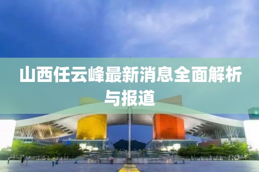 山西任云峰最新消息全面解析與報道
