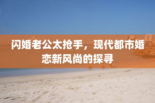 閃婚老公太搶手，現(xiàn)代都市婚戀新風(fēng)尚的探尋