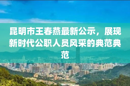 昆明市王春燕最新公示，展現(xiàn)新時(shí)代公職人員風(fēng)采的典范典范