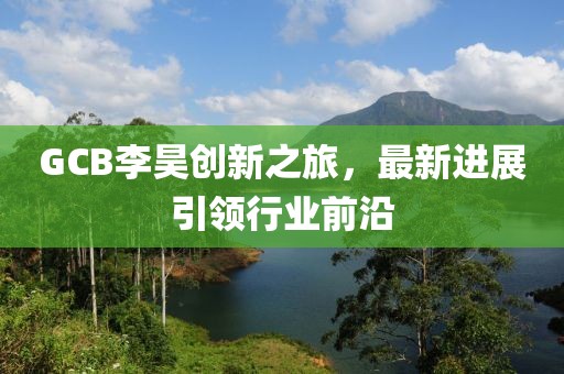 GCB李昊創(chuàng)新之旅，最新進(jìn)展引領(lǐng)行業(yè)前沿