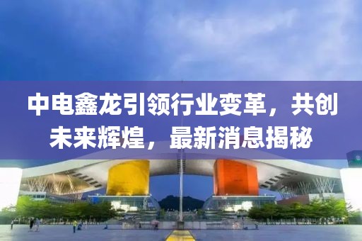 中電鑫龍引領行業(yè)變革，共創(chuàng)未來輝煌，最新消息揭秘