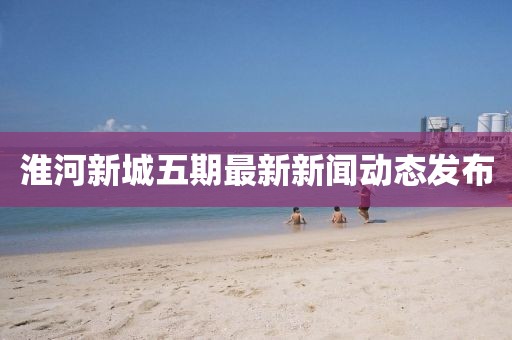 淮河新城五期最新新聞動態(tài)發(fā)布