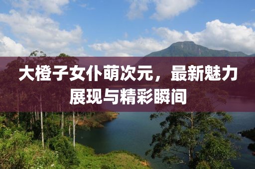 大橙子女仆萌次元，最新魅力展現(xiàn)與精彩瞬間