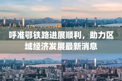 呼準(zhǔn)鄂鐵路進(jìn)展順利，助力區(qū)域經(jīng)濟(jì)發(fā)展最新消息