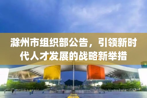 滁州市組織部公告，引領新時代人才發(fā)展的戰(zhàn)略新舉措