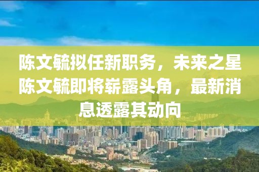 陳文毓擬任新職務(wù)，未來之星陳文毓即將嶄露頭角，最新消息透露其動(dòng)向