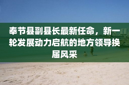 奉節(jié)縣副縣長(zhǎng)最新任命，新一輪發(fā)展動(dòng)力啟航的地方領(lǐng)導(dǎo)換屆風(fēng)采