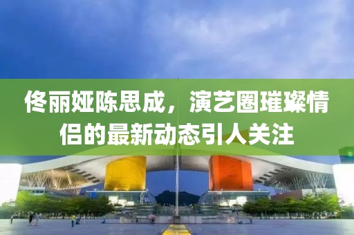 佟麗婭陳思成，演藝圈璀璨情侶的最新動態(tài)引人關(guān)注