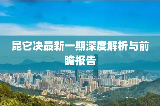 昆它決最新一期深度解析與前瞻報告
