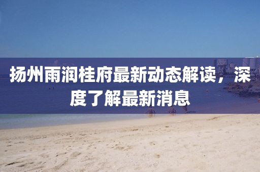 揚(yáng)州雨潤(rùn)桂府最新動(dòng)態(tài)解讀，深度了解最新消息