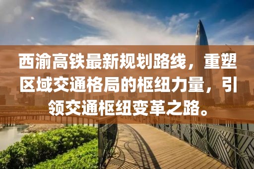 西渝高鐵最新規(guī)劃路線，重塑區(qū)域交通格局的樞紐力量，引領(lǐng)交通樞紐變革之路。