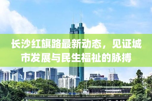 長沙紅旗路最新動(dòng)態(tài)，見證城市發(fā)展與民生福祉的脈搏