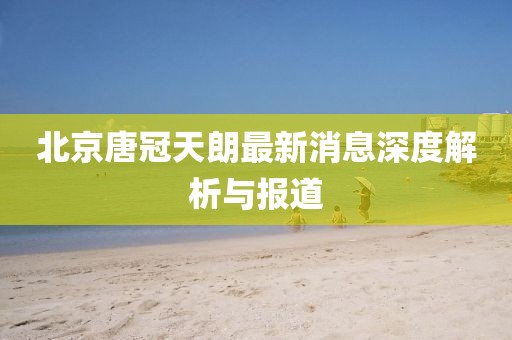 北京唐冠天朗最新消息深度解析與報(bào)道