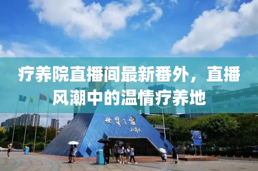 療養(yǎng)院直播間最新番外，直播風(fēng)潮中的溫情療養(yǎng)地
