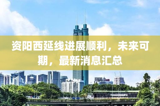 資陽西延線進(jìn)展順利，未來可期，最新消息匯總