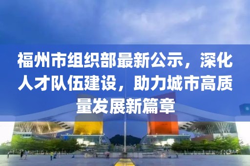 福州市組織部最新公示，深化人才隊伍建設(shè)，助力城市高質(zhì)量發(fā)展新篇章