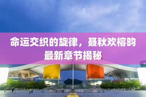命運(yùn)交織的旋律，聶秋歡榕昀最新章節(jié)揭秘