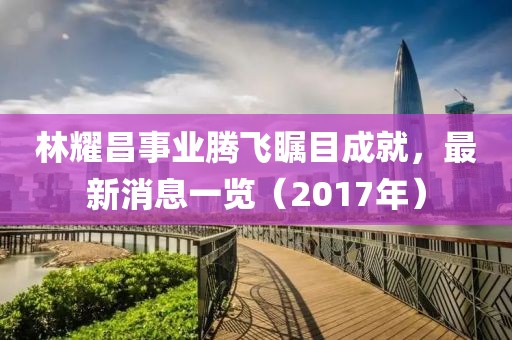 林耀昌事業(yè)騰飛矚目成就，最新消息一覽（2017年）