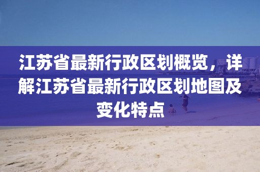 江蘇省最新行政區(qū)劃概覽，詳解江蘇省最新行政區(qū)劃地圖及變化特點