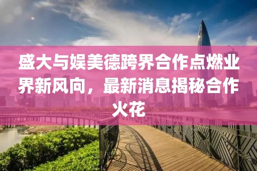 盛大與娛美德跨界合作點燃業(yè)界新風向，最新消息揭秘合作火花