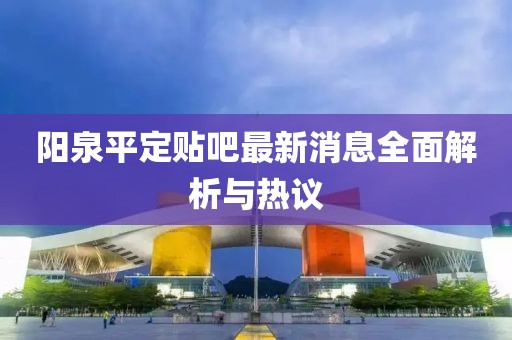 陽(yáng)泉平定貼吧最新消息全面解析與熱議