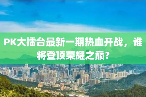 PK大擂臺最新一期熱血開戰(zhàn)，誰將登頂榮耀之巔？