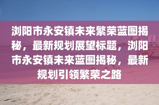 瀏陽(yáng)市永安鎮(zhèn)未來(lái)繁榮藍(lán)圖揭秘，最新規(guī)劃展望標(biāo)題，瀏陽(yáng)市永安鎮(zhèn)未來(lái)藍(lán)圖揭秘，最新規(guī)劃引領(lǐng)繁榮之路