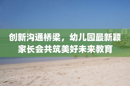 創(chuàng)新溝通橋梁，幼兒園最新穎家長(zhǎng)會(huì)共筑美好未來(lái)教育