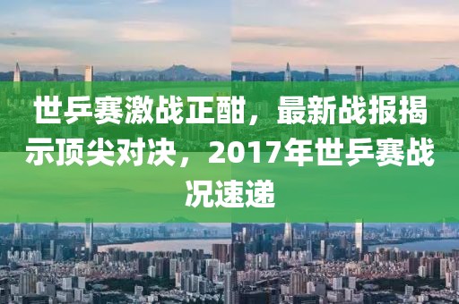 世乒賽激戰(zhàn)正酣，最新戰(zhàn)報揭示頂尖對決，2017年世乒賽戰(zhàn)況速遞