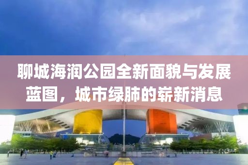 聊城海潤(rùn)公園全新面貌與發(fā)展藍(lán)圖，城市綠肺的嶄新消息
