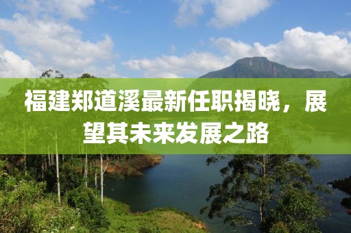 福建鄭道溪最新任職揭曉，展望其未來發(fā)展之路