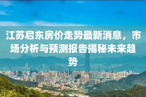 江蘇啟東房?jī)r(jià)走勢(shì)最新消息，市場(chǎng)分析與預(yù)測(cè)報(bào)告揭秘未來(lái)趨勢(shì)