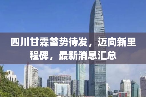 四川甘霖蓄勢待發(fā)，邁向新里程碑，最新消息匯總