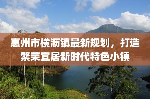 惠州市橫瀝鎮(zhèn)最新規(guī)劃，打造繁榮宜居新時代特色小鎮(zhèn)