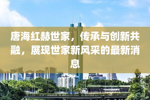 唐海紅赫世家，傳承與創(chuàng)新共融，展現(xiàn)世家新風采的最新消息
