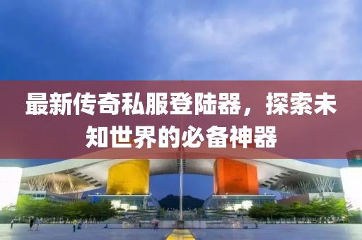 最新傳奇私服登陸器，探索未知世界的必備神器