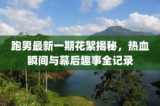 跑男最新一期花絮揭秘，熱血瞬間與幕后趣事全記錄