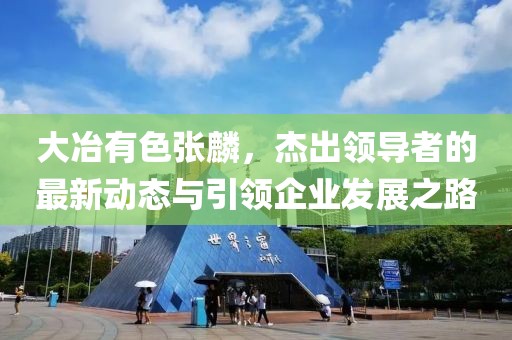 大冶有色張麟，杰出領(lǐng)導(dǎo)者的最新動(dòng)態(tài)與引領(lǐng)企業(yè)發(fā)展之路