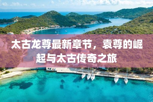 太古龍尊最新章節(jié)，袁尊的崛起與太古傳奇之旅