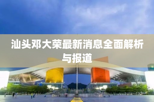 汕頭鄧大榮最新消息全面解析與報道