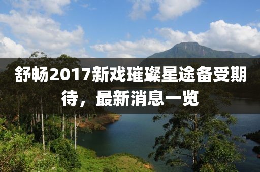 舒暢2017新戲璀璨星途備受期待，最新消息一覽