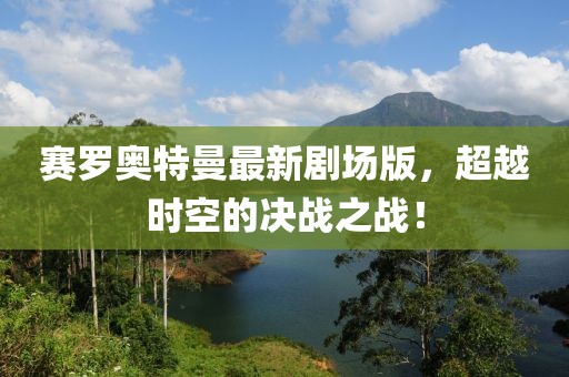 賽羅奧特曼最新劇場版，超越時空的決戰(zhàn)之戰(zhàn)！