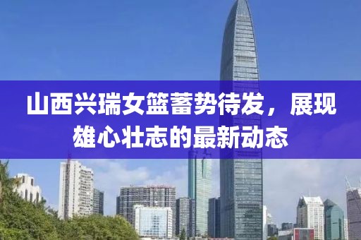 山西興瑞女籃蓄勢待發(fā)，展現(xiàn)雄心壯志的最新動態(tài)