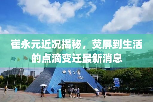 崔永元近況揭秘，熒屏到生活的點滴變遷最新消息