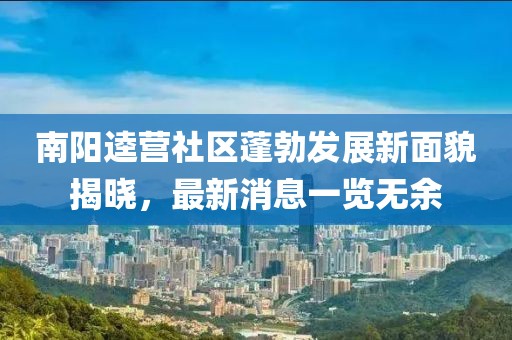 南陽逵營社區(qū)蓬勃發(fā)展新面貌揭曉，最新消息一覽無余