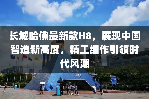 長城哈佛最新款H8，展現(xiàn)中國智造新高度，精工細作引領時代風潮